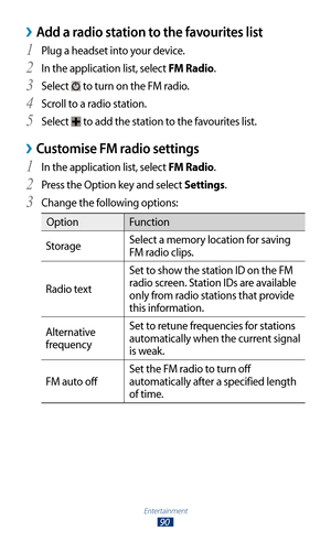 Page 90Entertainment
90
Add a radio station to the favourites list ›
Plug a headset into your device.1 
In the application list, select 2 FM Radio.
Select 
3  to turn on the FM radio.
Scroll to a radio station.
4 
Select 5  to add the station to the favourites list.
Customise FM radio settings ›
In the application list, select 1 FM Radio.
Press the Option key and select 
2 Settings.
Change the following options:
3 
Option Function
Storage Select a memory location for saving 
FM radio clips.
Radio text Set to...