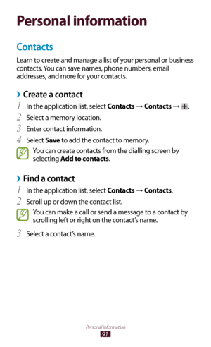 Page 9191
Personal information
Personal information
Contacts
Learn to create and manage a list of your personal or business 
contacts. You can save names, phone numbers, email 
addresses, and more for your contacts.
 ›Create a contact
In the application list, select 1 Contacts → Contacts → .
Select a memory location.
2 
Enter contact information.3 
Select 4 Save  to add the contact to memory.
You can create contacts from the dialling screen by 
selecting Add to contacts.
Find a contact ›
In the application...