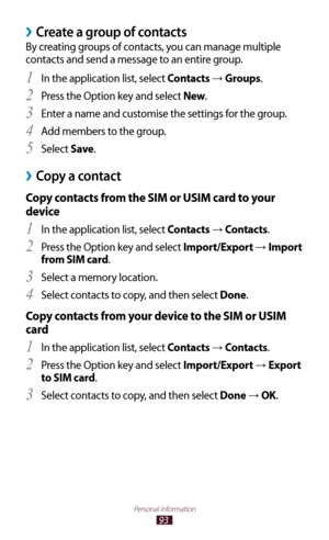 Page 9393
Personal information
Create a group of contacts ›
By creating groups of contacts, you can manage multiple 
contacts and send a message to an entire group.In the application list, select 
1 Contacts → Groups.
Press the Option key and select 
2 New .
Enter a name and customise the settings for the group.
3 
Add members to the group.4 
Select 5 Save .
Copy a contact ›
Copy contacts from the SIM or USIM card to your 
device
In the application list, select 1 Contacts → Contacts.
Press the Option key and...