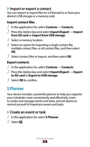 Page 9494
Personal information
Import or export a contact ›
You can import or export files (in vcf format) to or from your 
device’s USB storage or a memory card.
Import contact files
In the application list, select 1 Contacts → Contacts.
Press the Option key and select 
2 Import/Export →  Import 
from SD card or Import from USB storage.
Select a memory location.
3 
Select an option for importing a single contact file, 4 
multiple contact files, or all contact files, and then select 
OK.
Select contact files to...