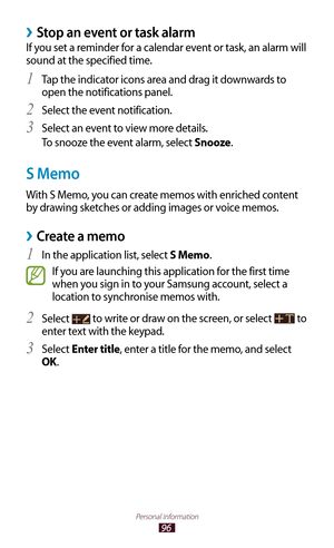 Page 9696
Personal information
Stop an event or task alarm ›
If you set a reminder for a calendar event or task, an alarm will 
sound at the specified time.Tap the indicator icons area and drag it downwards to 
1 
open the notifications panel.
Select the event notification.
2 
Select an event to view more details.3 
To snooze the event alarm, select Snooze.
S Memo
With S Memo, you can create memos with enriched content 
by drawing sketches or adding images or voice memos.
Create a memo ›
In the application...