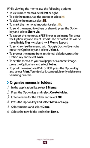 Page 9898
Personal information
While viewing the memo, use the following options:To view more memos, scroll left or right.
 
●
To edit the memo, tap the screen or select  
●.
To delete the memo, select 
 
●.
To mark the memo as important, select 
 
●.
To send the memo to others or share it, press the Option 
 
●
key and select Share via.
To export the memo as a PDF file or as an image file, press 
 
●
the Option key and select Export. The exported file will be 
saved in My files 
→  sdcard → S Memo Export.
To...