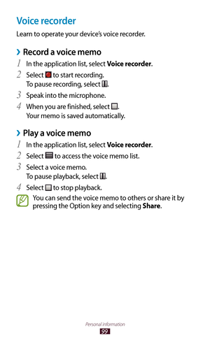 Page 9999
Personal information
Voice recorder
Learn to operate your device’s voice recorder.
Record a voice memo ›
In the application list, select 1 Voice recorder.
Select 
2  to start recording.
To pause recording, select 
.
Speak into the microphone.
3 
When you are finished, select 4 .
Your memo is saved automatically.
Play a voice memo ›
In the application list, select 1 Voice recorder.
Select 
2  to access the voice memo list.
Select a voice memo.
3 
To pause playback, select .
Select 
4  to stop...