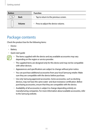 Page 11Getting started
11
ButtonFunction
Back•	Tap to return to the previous screen.
Volume•	Press to adjust the device volume.
Package contents
Check the product box for the following items:
•	Device
•	Battery
•	Quick start guide
•	The items supplied with the device and any available accessories may vary 
depending on the region or service provider.
•	The supplied items are designed only for this device and may not be compatible 
with other devices.
•	Appearances and specifications are subject to change...