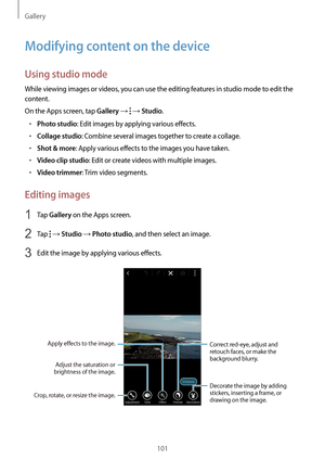 Page 101Gallery
101
Modifying content on the device
Using studio mode
While viewing images or videos, you can use the editing features in studio mode to edit the 
content.
On the Apps screen, tap 
Gallery →  → Studio.
•	Photo studio: Edit images by applying various effects.
•	Collage studio: Combine several images together to create a collage.
•	Shot & more: Apply various effects to the images you have taken.
•	Video clip studio: Edit or create videos with multiple images.
•	Video trimmer: Trim video segments....