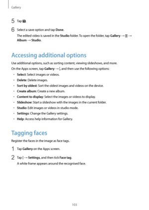 Page 103Gallery
103
5 Tap .
6 Select a save option and tap Done.
The edited video is saved in the 
Studio folder. To open the folder, tap Gallery →  → 
Album → Studio.
Accessing additional options
Use additional options, such as sorting content, viewing slideshows, and more.
On the Apps screen, tap 
Gallery → , and then use the following options:
•	Select: Select images or videos.
•	Delete: Delete images.
•	Sort by oldest: Sort the oldest images and videos on the device.
•	Create album: Create a new album.
•...