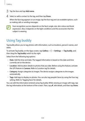 Page 104Gallery
104
3 Tap the face and tap Add name.
4 Select or add a contact to the tag, and then tap Done.
When the face tag appears on an image, tap the face tag and use available options, such 
as making calls or sending messages.
Face recognition success depends on the face’s angle, size, skin colour and facial 
expression. Also, it depends on the light conditions and the accessories that the 
subject is wearing.
Using Tag buddy
Tag buddy allows you to tag photos with information, such as locations,...