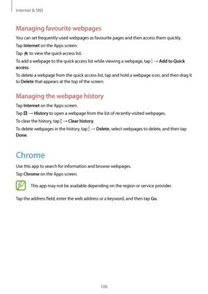 Page 106Internet & SNS
106
Managing favourite webpages
You can set frequently-used webpages as favourite pages and then access them quickly.
Tap 
Internet on the Apps screen.
Tap 
 to view the quick access list.
To add a webpage to the quick access list while viewing a webpage, tap 
 → Add to Quick 
access
.
To delete a webpage from the quick access list, tap and hold a webpage icon, and then drag it 
to 
Delete that appears at the top of the screen.
Managing the webpage history
Tap Internet on the Apps screen....