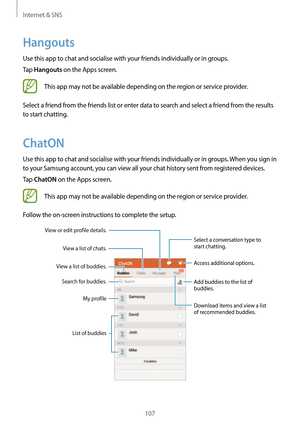 Page 107Internet & SNS
107
Hangouts
Use this app to chat and socialise with your friends individually or in groups.
Tap 
Hangouts on the Apps screen.
This app may not be available depending on the region or service provider.
Select a friend from the friends list or enter data to search and select a friend from the results 
to start chatting.
ChatON
Use this app to chat and socialise with your friends individually or in groups. When you sign in 
to your Samsung account, you can view all your chat history sent...