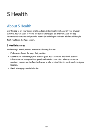 Page 109109
S Health
About S Health
Use this app to set your calorie intake and calorie burning levels based on your physical 
statistics. You can use it to record the actual calories you eat and burn. Also, the app 
recommends exercises and provides health tips to help you maintain a balanced-lifestyle.
Tap 
S Health on the Apps screen.
S Health features
While using S Health you can access the following features:
•	Pedometer: Count the steps that you take.
•	Exercise: Set and manage your exercise goals. You can...