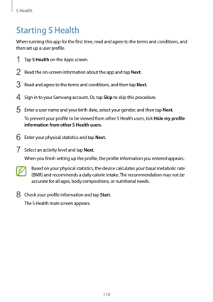 Page 110S Health
110
Starting S Health
When running this app for the first time, read and agree to the terms and conditions, and 
then set up a user profile.
1 Tap S Health on the Apps screen.
2 Read the on-screen information about the app and tap Next.
3 Read and agree to the terms and conditions, and then tap Next.
4 Sign in to your Samsung account. Or, tap Skip to skip this procedure.
5 Enter a user name and your birth date, select your gender, and then tap Next.
To prevent your profile to be viewed from...