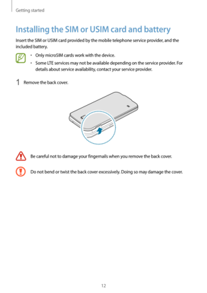 Page 12Getting started
12
Installing the SIM or USIM card and battery
Insert the SIM or USIM card provided by the mobile telephone service provider, and the 
included battery.
•	Only microSIM cards work with the device.
•	Some LTE services may not be available depending on the service provider. For 
details about service availability, contact your service provider.
1 Remove the back cover.
Be careful not to damage your fingernails when you remove the back cover.
Do not bend or twist the back cover excessively....