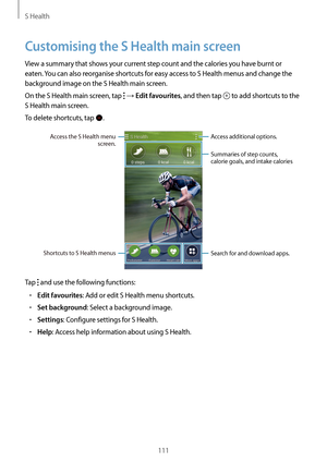 Page 111S Health
111
Customising the S Health main screen
View a summary that shows your current step count and the calories you have burnt or 
eaten. You can also reorganise shortcuts for easy access to S Health menus and change the 
background image on the S Health main screen.
On the S Health main screen, tap 
 → Edit favourites, and then tap  to add shortcuts to the 
S Health main screen.
To delete shortcuts, tap 
.
Access additional options.
Access the S Health menu 
screen.
Summaries of step counts,...