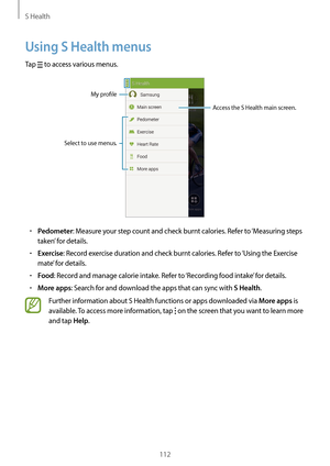 Page 112S Health
112
Using S Health menus
Tap  to access various menus.
Select to use menus.
Access the S Health main screen.
My profle
•	Pedometer: Measure your step count and check burnt calories. Refer to ‘Measuring steps 
taken’ for details.
•	Exercise: Record exercise duration and check burnt calories. Refer to ‘Using the Exercise 
mate’ for details.
•	Food: Record and manage calorie intake. Refer to ‘Recording food intake’ for details.
•	More apps: Search for and download the apps that can sync with S...