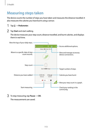 Page 113S Health
113
Measuring steps taken
The device counts the number of steps you have taken and measures the distance travelled. It 
also measures the calories you have burnt using a sensor.
1 Tap  → Pedometer.
2 Tap Start and start walking.
The device measures your step count, distance travelled, and burnt calories, and displays 
them in real-time.
Start measuring. Access additional options.
View and manage accessory 
device connections.
View the logs of your daily steps.
Target number of steps
View your...