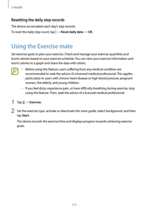 Page 115S Health
115
Resetting the daily step records
The device accumulates each day’s step records.
To reset the daily step count, tap 
 → Reset daily data → OK.
Using the Exercise mate
Set exercise goals to plan your exercise. Check and manage your exercise quantities and 
burnt calories based on your exercise schedule. You can view your exercise information and 
burnt calories in a graph and share the data with others.
•	Before using this feature, users suffering from any medical condition are 
recommended...