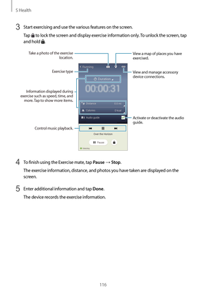 Page 116S Health
116
3 Start exercising and use the various features on the screen.
Tap 
 to lock the screen and display exercise information only. To unlock the screen, tap 
and hold 
.
Take a photo of the exercise 
location.
View a map of places you have 
exercised.
Control music playback.
Exercise type View and manage accessory 
device connections.
Information displayed during 
exercise such as speed, time, and  more. Tap to show more items.
Activate or deactivate the audio 
guide.
4 To finish using the...