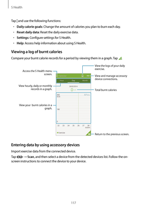 Page 117S Health
117
Tap  and use the following functions:
•	Daily calorie goals: Change the amount of calories you plan to burn each day.
•	Reset daily data: Reset the daily exercise data.
•	Settings: Configure settings for S Health.
•	Help: Access help information about using S Health.
Viewing a log of burnt calories
Compare your burnt calorie records for a period by viewing them in a graph. Tap .
Return to the previous screen.
View and manage accessory 
device connections.
View hourly, daily or monthly...
