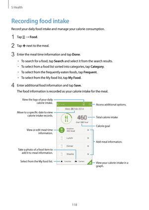 Page 118S Health
118
Recording food intake
Record your daily food intake and manage your calorie consumption.
1 Tap  → Food.
2 Tap  next to the meal.
3 Enter the meal time information and tap Done.
•	To search for a food, tap Search and select it from the search results.
•	To select from a food list sorted into categories, tap Category.
•	To select from the frequently-eaten foods, tap Frequent.
•	To select from the My food list, tap My Food.
4 Enter additional food information and tap Save.
The food information...