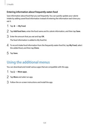 Page 120S Health
120
Entering information about frequently-eaten food
Save information about food that you eat frequently. You can quickly update your calorie 
intake by adding saved food information instead of entering the information each time you 
eat it.
1 Tap  → My Food.
2 Tap Add food item, enter the food name and its calorie information, and then tap Save.
3 Enter the amount that you eat and tap OK.
The food information is added to My food list.
4 To record intake food information from the...