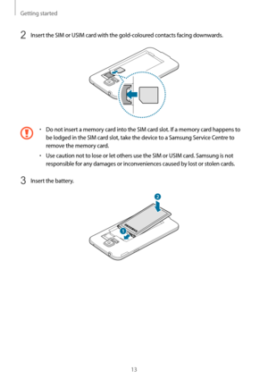 Page 13Getting started
13
2 Insert the SIM or USIM card with the gold-coloured contacts facing downwards.
•	Do not insert a memory card into the SIM card slot. If a memory card happens to 
be lodged in the SIM card slot, take the device to a Samsung Service Centre to 
remove the memory card.
•	Use caution not to lose or let others use the SIM or USIM card. Samsung is not 
responsible for any damages or inconveniences caused by lost or stolen cards.
3 Insert the battery.
2
1   