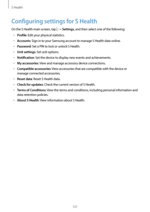 Page 121S Health
121
Configuring settings for S Health
On the S Health main screen, tap  → Settings, and then select one of the following:
•	Profile: Edit your physical statistics.
•	Accounts: Sign in to your Samsung account to manage S Health data online.
•	Password: Set a PIN to lock or unlock S Health.
•	Unit settings: Set unit options.
•	Notification: Set the device to display new events and achievements.
•	My accessories: View and manage accessory device connections.
•	Compatible accessories: View...