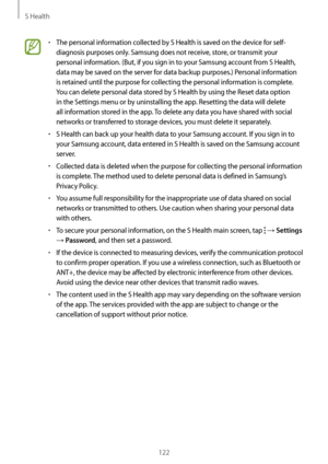 Page 122S Health
122
•	The personal information collected by S Health is saved on the device for self-
diagnosis purposes only. Samsung does not receive, store, or transmit your 
personal information. (But, if you sign in to your Samsung account from S Health, 
data may be saved on the server for data backup purposes.) Personal information 
is retained until the purpose for collecting the personal information is complete. 
You can delete personal data stored by S Health by using the Reset data option 
in the...