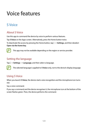 Page 123123
Voice features
S Voice
About S Voice
Use this app to command the device by voice to perform various features.
Tap 
S Voice on the Apps screen. Alternatively, press the Home button twice.
To deactivate the access by pressing the Home button, tap 
 → Settings, and then deselect 
Open via the home key.
This app may not be available depending on the region or service provider.
Setting the language
Tap  → Settings → Language, and then select a language.
The selected language is applied to S Voice only,...