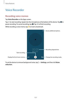 Page 125Voice features
125
Voice Recorder
Recording voice memos
Tap Voice Recorder on the Apps screen.
Tap 
 to start recording. Speak into the microphone at the bottom of the device. Tap  to 
pause recording. To cancel recording, tap 
. Tap  to finish recording.
While recording a voice memo, tap 
 to insert a bookmark.
Display the list of voice memos. Change the recording mode.
Access additional options.
Start recording.Recording elapsed time
To set the device to remove background noise, tap  → Settings, and...