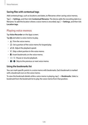 Page 126Voice features
126
Saving files with contextual tags
Add contextual tags, such as locations and dates, to filenames when saving voice memos.
Tap 
 → Settings, and then tick Contextual filename. The device adds the recording date to a 
filename. To add the location where a voice memo is recorded, tap 
 → Settings, and then tick 
Location tags.
Playing voice memos
Tap Voice Recorder on the Apps screen.
Tap 
 and select a voice memo to play.
•	 : Trim the voice memo.
•	 : Set a portion of the voice memo for...