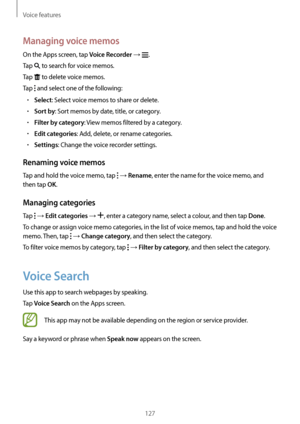 Page 127Voice features
127
Managing voice memos
On the Apps screen, tap Voice Recorder → .
Tap 
 to search for voice memos.
Tap 
 to delete voice memos.
Tap 
 and select one of the following:
•	Select: Select voice memos to share or delete.
•	Sort by: Sort memos by date, title, or category.
•	Filter by category: View memos filtered by a category.
•	Edit categories: Add, delete, or rename categories.
•	Settings: Change the voice recorder settings.
Renaming voice memos
Tap and hold the voice memo, tap  → Rename,...