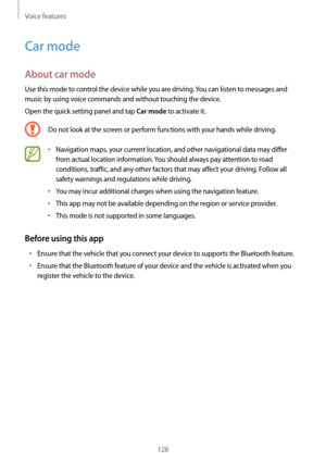 Page 128Voice features
128
Car mode
About car mode
Use this mode to control the device while you are driving. You can listen to messages and 
music by using voice commands and without touching the device.
Open the quick setting panel and tap 
Car mode to activate it.
Do not look at the screen or perform functions with your hands while driving.
•	Navigation maps, your current location, and other navigational data may differ 
from actual location information. You should always pay attention to road 
conditions,...