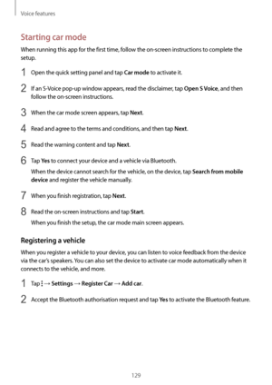 Page 129Voice features
129
Starting car mode
When running this app for the first time, follow the on-screen instructions to complete the 
setup.
1 Open the quick setting panel and tap Car mode to activate it.
2 If an S-Voice pop-up window appears, read the disclaimer, tap Open S Voice, and then 
follow the on-screen instructions.
3 When the car mode screen appears, tap Next.
4 Read and agree to the terms and conditions, and then tap Next.
5 Read the warning content and tap Next.
6 Tap Ye s to connect your device...