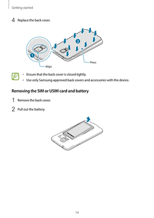 Page 14Getting started
14
4 Replace the back cover.
2
AlignPress
1
•	Ensure that the back cover is closed tightly.
•	Use only Samsung-approved back covers and accessories with the device.
Removing the SIM or USIM card and battery
1 Remove the back cover.
2 Pull out the battery.   