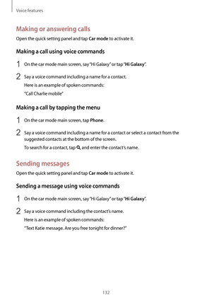 Page 132Voice features
132
Making or answering calls
Open the quick setting panel and tap Car mode to activate it.
Making a call using voice commands
1 On the car mode main screen, say “Hi Galaxy” or tap “Hi Galaxy”.
2 Say a voice command including a name for a contact.
Here is an example of spoken commands:
“Call Charlie mobile”
Making a call by tapping the menu
1 On the car mode main screen, tap Phone.
2 Say a voice command including a name for a contact or select a contact from the 
suggested contacts at the...