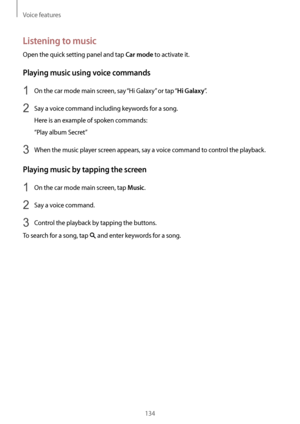 Page 134Voice features
134
Listening to music
Open the quick setting panel and tap Car mode to activate it.
Playing music using voice commands
1 On the car mode main screen, say “Hi Galaxy” or tap “Hi Galaxy”.
2 Say a voice command including keywords for a song.
Here is an example of spoken commands:
“Play album Secret”
3 When the music player screen appears, say a voice command to control the playback.
Playing music by tapping the screen
1 On the car mode main screen, tap Music.
2 Say a voice command.
3 Control...