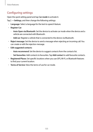 Page 135Voice features
135
Configuring settings
Open the quick setting panel and tap Car mode to activate it.
Tap 
 → Settings, and then change the following settings:
•	Language: Select a language for the text-to-speech feature.
•	Register Car:
	–Auto Open via Bluetooth: Set the device to activate car mode when the device and a 
vehicle are connected with Bluetooth.
	–Add car: Register a vehicle that is connected to the device via Bluetooth.
•	Reject message: Set the device to send a message when rejecting an...