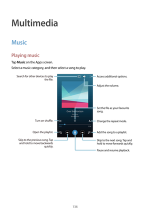 Page 136136
Multimedia
Music
Playing music
Tap Music on the Apps screen.
Select a music category, and then select a song to play.
Add the song to a playlist.
Skip to the next song. Tap and 
hold to move forwards quickly.
Pause and resume playback. Access additional options.
Change the repeat mode.
Skip to the previous song. Tap  and hold to move backwards  quickly.
Turn on shuffle.Open the playlist.
Search for other devices to play 
the file.
Set the file as your favourite 
song.
Adjust the volume.  