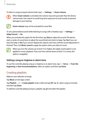 Page 137Multimedia
137
To listen to songs at equal volume levels, tap  → Settings → Smart volume.
When Smart volume is activated, the volume may end up louder than the device 
volume level. Use caution to avoid long-term exposure to loud sounds to prevent 
damage to your hearing. 
Smart volume may not be activated for some files.
To set a personalised sound while listening to songs with a headset, tap 
 → Settings → 
Adapt Sound → On.
When you activate this option for the first time, tap 
Start to adjust the...