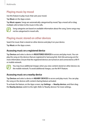 Page 138Multimedia
138
Playing music by mood
Use this feature to play music that suits your mood.
Tap 
Music on the Apps screen.
Tap 
Music square. Songs are automatically categorised by mood. Tap a mood cell or drag 
multiple cells to listen to the music in the cells.
Song categories are based on available information about the song. Some songs may 
not be categorised in mood cells.
Playing music stored on other devices
Search for music that is stored on other devices and play it on your device.
Tap 
Music on...