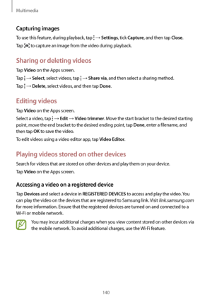 Page 140Multimedia
140
Capturing images
To use this feature, during playback, tap  → Settings, tick Capture, and then tap Close.
Tap 
 to capture an image from the video during playback.
Sharing or deleting videos
Tap Video on the Apps screen.
Tap 
 → Select, select videos, tap  → Share via, and then select a sharing method.
Tap 
 → Delete, select videos, and then tap Done.
Editing videos
Tap Video on the Apps screen.
Select a video, tap 
 → Edit → Video trimmer. Move the start bracket to the desired starting...