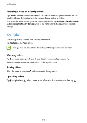 Page 141Multimedia
141
Accessing a video on a nearby device
Tap Devices and select a device in NEARBY DEVICES to access and play the video. You can 
play the video on devices that have the content sharing feature activated.
To activate the content sharing feature, on the Apps screen, tap 
Settings → Nearby devices, 
and then drag the 
Nearby devices switch to the right. Refer to ‘Nearby devices’ for more 
settings.
YouTube
Use this app to watch videos from the YouTube website.
Tap 
YouTube on the Apps screen....