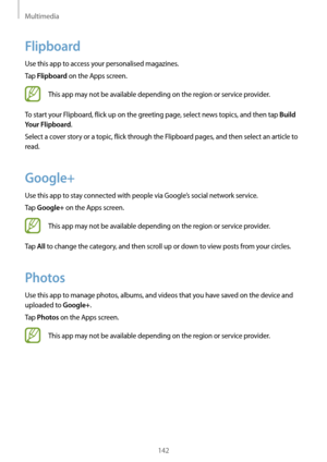 Page 142Multimedia
142
Flipboard
Use this app to access your personalised magazines.
Tap 
Flipboard on the Apps screen.
This app may not be available depending on the region or service provider.
To start your Flipboard, flick up on the greeting page, select news topics, and then tap 
Build 
Your Flipboard
.
Select a cover story or a topic, flick through the Flipboard pages, and then select an article to 
read.
Google+
Use this app to stay connected with people via Google’s social network service.
Tap 
Google+ on...