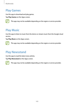 Page 143Multimedia
143
Play Games
Use this app to download and play games.
Tap 
Play Games on the Apps screen.
This app may not be available depending on the region or service provider.
Play Music
Use this app to listen to music from the device or stream music from the Google cloud 
service.
Tap 
Play Music on the Apps screen.
This app may not be available depending on the region or service provider.
Play Newsstand
Use this app to read the latest news articles.
Tap 
Play Newsstand on the Apps screen.
This app...