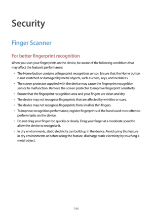 Page 144144
Security
Finger Scanner
For better fingerprint recognition
When you scan your fingerprints on the device, be aware of the following conditions that 
may affect the feature’s performance:
•	The Home button contains a fingerprint recognition sensor. Ensure that the Home button 
is not scratched or damaged by metal objects, such as coins, keys, and necklaces.
•	The screen protector supplied with the device may cause the fingerprint recognition 
sensor to malfunction. Remove the screen protector to...