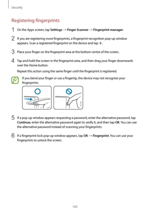 Page 145Security
145
Registering fingerprints
1 On the Apps screen, tap Settings → Finger Scanner → Fingerprint manager.
2 If you are registering more fingerprints, a fingerprint recognition pop-up window 
appears. Scan a registered fingerprint on the device and tap 
.
3 Place your finger on the fingerprint area at the bottom centre of the screen.
4 Tap and hold the screen in the fingerprint area, and then drag your finger downwards 
over the Home button.
Repeat this action using the same finger until the...