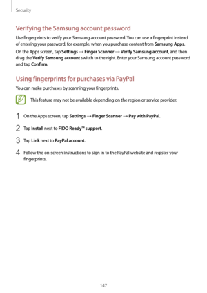 Page 147Security
147
Verifying the Samsung account password
Use fingerprints to verify your Samsung account password. You can use a fingerprint instead 
of entering your password, for example, when you purchase content from 
Samsung Apps.
On the Apps screen, tap 
Settings → Finger Scanner → Verify Samsung account, and then 
drag the 
Verify Samsung account switch to the right. Enter your Samsung account password 
and tap 
Confirm.
Using fingerprints for purchases via PayPal
You can make purchases by scanning...