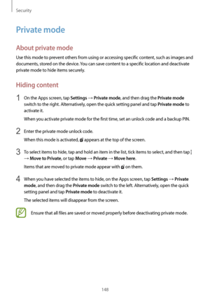 Page 148Security
148
Private mode
About private mode
Use this mode to prevent others from using or accessing specific content, such as images and 
documents, stored on the device. You can save content to a specific location and deactivate 
private mode to hide items securely.
Hiding content
1 On the Apps screen, tap Settings → Private mode, and then drag the Private mode 
switch to the right. Alternatively, open the quick setting panel and tap 
Private mode to 
activate it.
When you activate private mode for the...