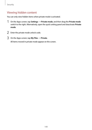 Page 149Security
149
Viewing hidden content
You can only view hidden items when private mode is activated.
1 On the Apps screen, tap Settings → Private mode, and then drag the Private mode 
switch to the right. Alternatively, open the quick setting panel and deactivate 
Private 
mode
.
2 Enter the private mode unlock code.
3 On the Apps screen, tap My Files → Private.
All items moved in private mode appear on the screen.  