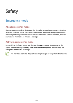 Page 150150
Safety
Emergency mode
About emergency mode
Use this mode to extend the device’s standby time when you are in an emergency situation. 
When this mode is activated, the screen’s brightness decreases and battery consumption is 
reduced by restricting some features. You can also turn on the flash, sound alarms, and send 
your location information to others in a message.
Activating emergency mode
Press and hold the Power button, and then tap Emergency mode. Alternatively, on the 
Apps screen, tap...